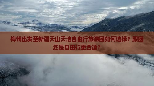 梅州出发至新疆天山天池自由行旅游团如何选择？跟团还是自由行更合适？