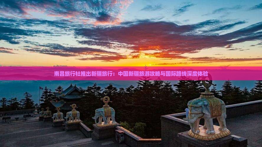 南昌旅行社推出新疆旅行：中国新疆旅游攻略与国际路线深度体验