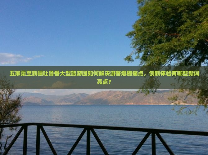 五家渠至新疆吐鲁番大型旅游团如何解决游客爆棚痛点，创新体验有哪些新词亮点？