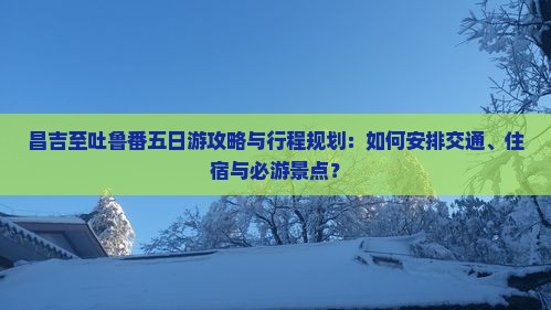 昌吉至吐鲁番五日游攻略与行程规划：如何安排交通、住宿与必游景点？