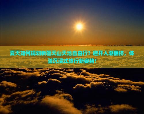 夏天如何规划新疆天山天池自由行？避开人潮拥挤，体验沉浸式旅行新姿势！