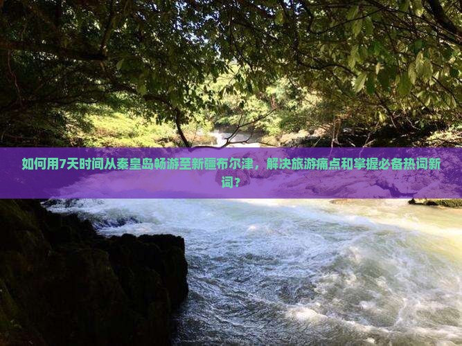如何用7天时间从秦皇岛畅游至新疆布尔津，解决旅游痛点和掌握必备热词新词？