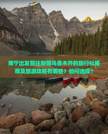 南宁出发前往新疆乌鲁木齐的旅行社推荐及旅游攻略有哪些？如何选择？