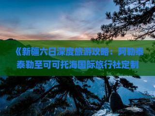 《新疆六日深度旅游攻略：阿勒泰泰勒至可可托海国际旅行社定制行程》