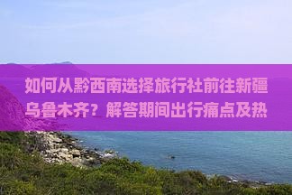 如何从黔西南选择旅行社前往新疆乌鲁木齐？解答期间出行痛点及热门旅行新趋势！