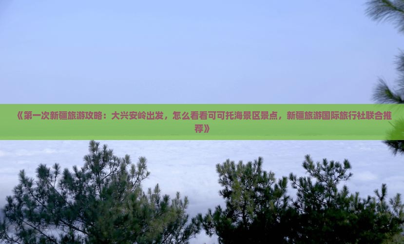 《第一次新疆旅游攻略：大兴安岭出发，怎么看看可可托海景区景点，新疆旅游国际旅行社联合推荐》