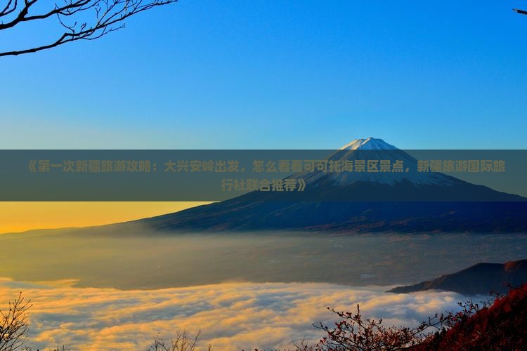 《第一次新疆旅游攻略：大兴安岭出发，怎么看看可可托海景区景点，新疆旅游国际旅行社联合推荐》