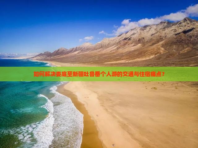 如何解决娄底至新疆吐鲁番个人游的交通与住宿痛点？