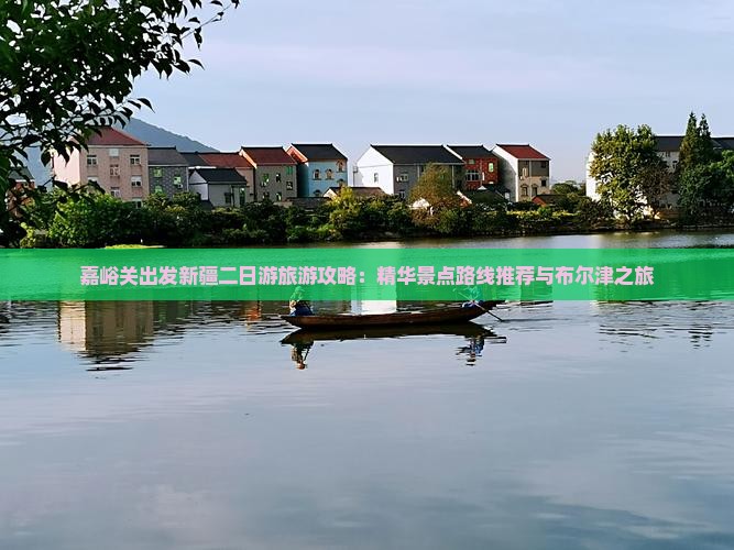 嘉峪关出发新疆二日游旅游攻略：精华景点路线推荐与布尔津之旅