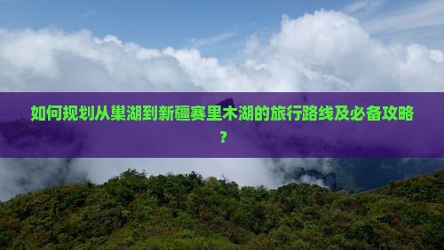 如何规划从巢湖到新疆赛里木湖的旅行路线及必备攻略？