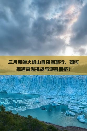 三月新疆火焰山自由团旅行，如何规避高温挑战与游客拥挤？