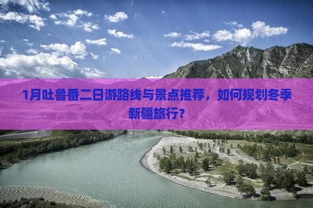 1月吐鲁番二日游路线与景点推荐，如何规划冬季新疆旅行？