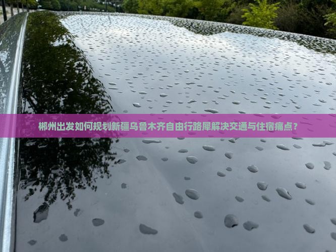 郴州出发如何规划新疆乌鲁木齐自由行路犀解决交通与住宿痛点？