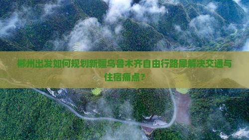 郴州出发如何规划新疆乌鲁木齐自由行路犀解决交通与住宿痛点？