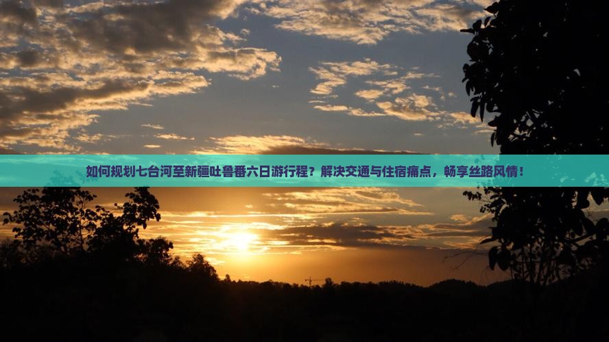 如何规划七台河至新疆吐鲁番六日游行程？解决交通与住宿痛点，畅享丝路风情！