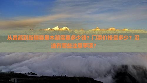 从昌都到新疆赛里木湖需要多少钱？门票价格是多少？沿途有哪些注意事项？