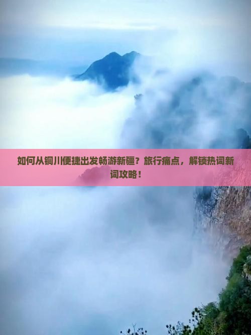 如何从铜川便捷出发畅游新疆？旅行痛点，解锁热词新词攻略！