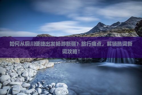 如何从铜川便捷出发畅游新疆？旅行痛点，解锁热词新词攻略！