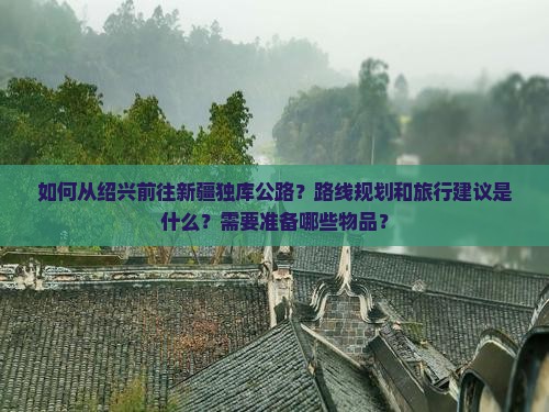如何从绍兴前往新疆独库公路？路线规划和旅行建议是什么？需要准备哪些物品？