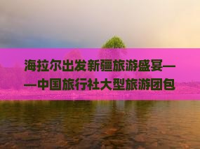 海拉尔出发新疆旅游盛宴——中国旅行社大型旅游团包车探秘乌鲁木齐国际旅行社经典路线信息发布