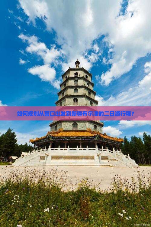 如何规划从营口出发到新疆布尔津的二日游行程？