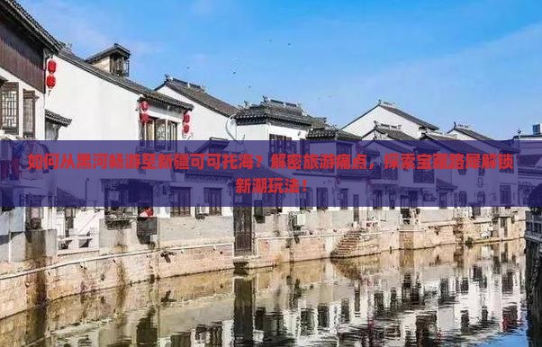 如何从黑河畅游至新疆可可托海？解密旅游痛点，探索宝藏路犀解锁新潮玩法！