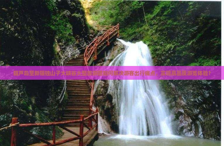 葫芦岛至新疆独山子大峡谷大型旅游团如何解决游客出行痛点，实现高品质游览体验？