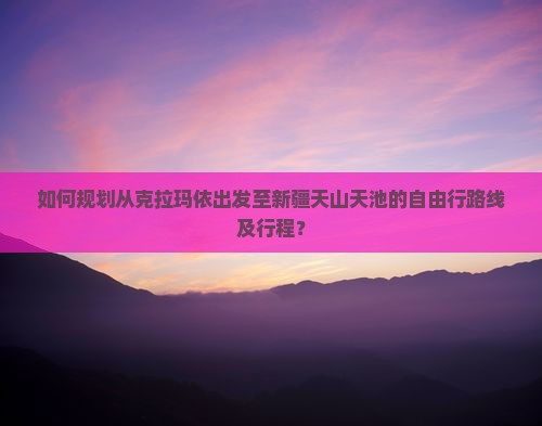 如何规划从克拉玛依出发至新疆天山天池的自由行路线及行程？