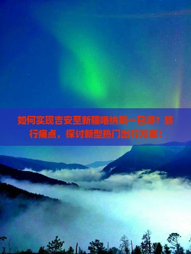 如何实现吉安至新疆喀纳斯一日游？旅行痛点，探讨新型热门出行方案！