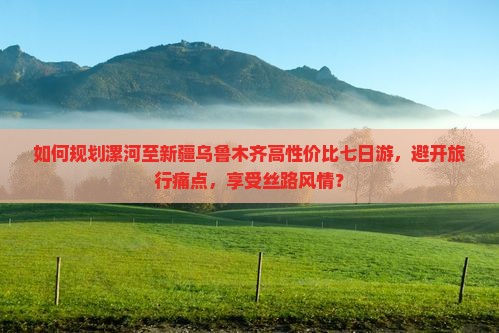 如何规划漯河至新疆乌鲁木齐高性价比七日游，避开旅行痛点，享受丝路风情？