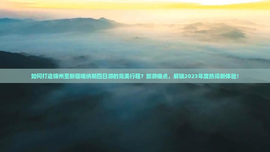 如何打造锦州至新疆喀纳斯四日游的完美行程？旅游痛点，解锁2023年度热词新体验！