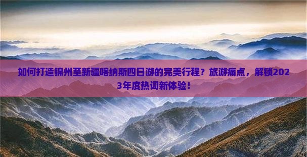 如何打造锦州至新疆喀纳斯四日游的完美行程？旅游痛点，解锁2023年度热词新体验！