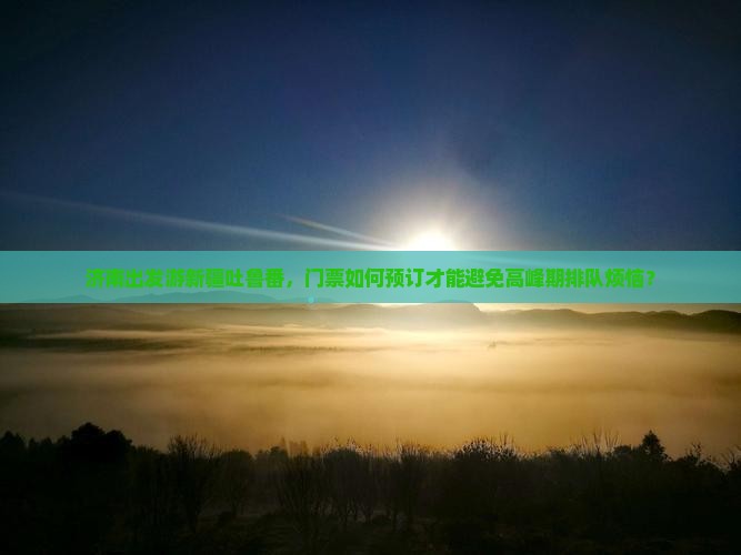 济南出发游新疆吐鲁番，门票如何预订才能避免高峰期排队烦恼？