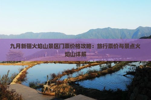 九月新疆火焰山景区门票价格攻略：旅行票价与景点火焰山详解