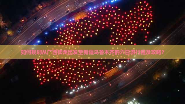 如何规划从广西钦州出发至新疆乌鲁木齐的六日游行程及攻略？