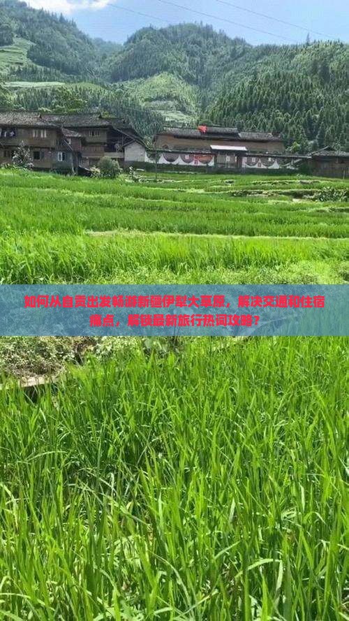 如何从自贡出发畅游新疆伊犁大草原，解决交通和住宿痛点，解锁最新旅行热词攻略？