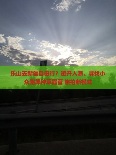 乐山去新疆自由行？避开人潮、寻找小众路犀种草露营+旅拍新模式
