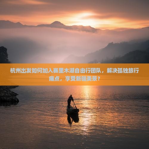 杭州出发如何加入赛里木湖自由行团队，解决孤独旅行痛点，享受新疆美景？