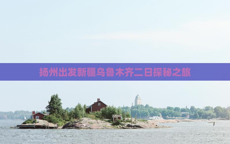 扬州出发新疆乌鲁木齐二日探秘之旅
