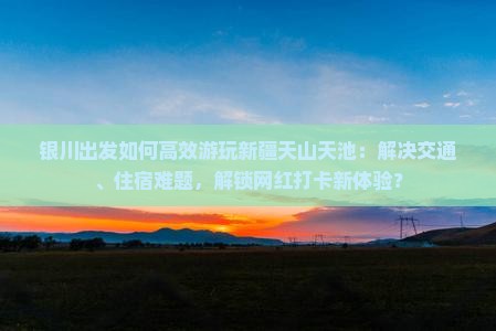银川出发如何高效游玩新疆天山天池：解决交通、住宿难题，解锁网红打卡新体验？