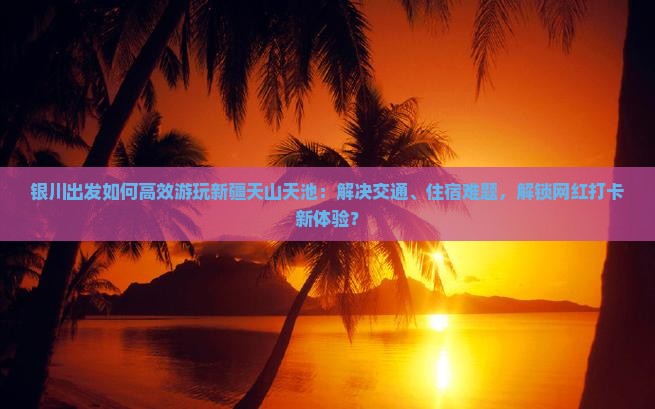 银川出发如何高效游玩新疆天山天池：解决交通、住宿难题，解锁网红打卡新体验？