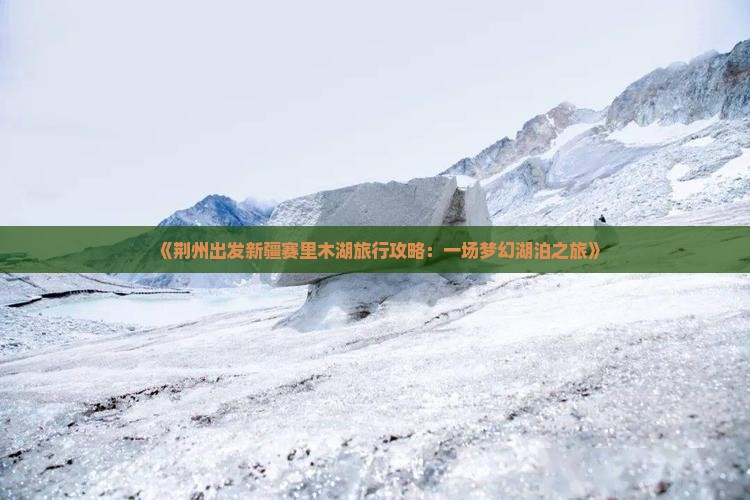 《荆州出发新疆赛里木湖旅行攻略：一场梦幻湖泊之旅》