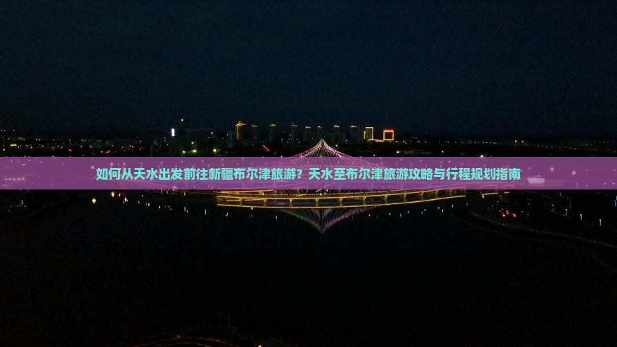 如何从天水出发前往新疆布尔津旅游？天水至布尔津旅游攻略与行程规划指南