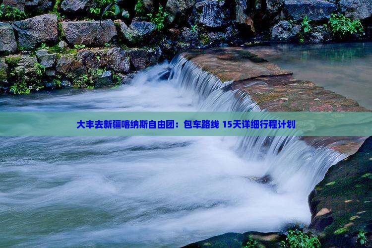 大丰去新疆喀纳斯自由团：包车路线+15天详细行程计划