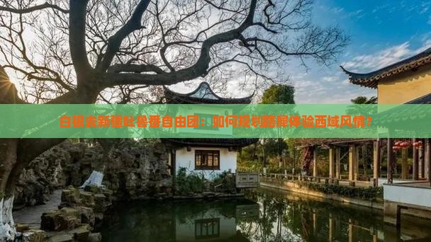 白银去新疆吐鲁番自由团：如何规划路犀体验西域风情？