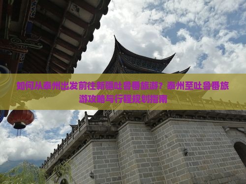 如何从泰州出发前往新疆吐鲁番旅游？泰州至吐鲁番旅游攻略与行程规划指南