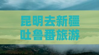 昆明去新疆吐鲁番旅游攻略及路线多少钱