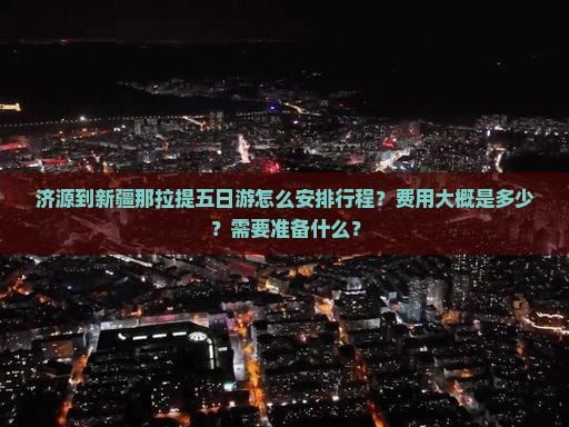 济源到新疆那拉提五日游怎么安排行程？费用大概是多少？需要准备什么？