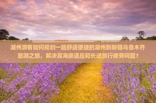 湖州游客如何规划一趟舒适便捷的湖州到新疆乌鲁木齐旅游之旅，解决高海拔适应和长途旅行疲劳问题？