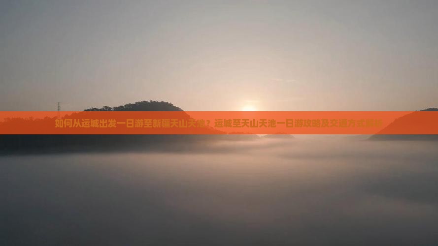 如何从运城出发一日游至新疆天山天池？运城至天山天池一日游攻略及交通方式解析